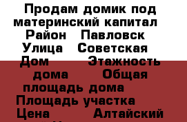 Продам домик под материнский капитал › Район ­ Павловск › Улица ­ Советская › Дом ­ 70 › Этажность дома ­ 1 › Общая площадь дома ­ 20 › Площадь участка ­ 6 › Цена ­ 500 - Алтайский край Недвижимость » Дома, коттеджи, дачи аренда   